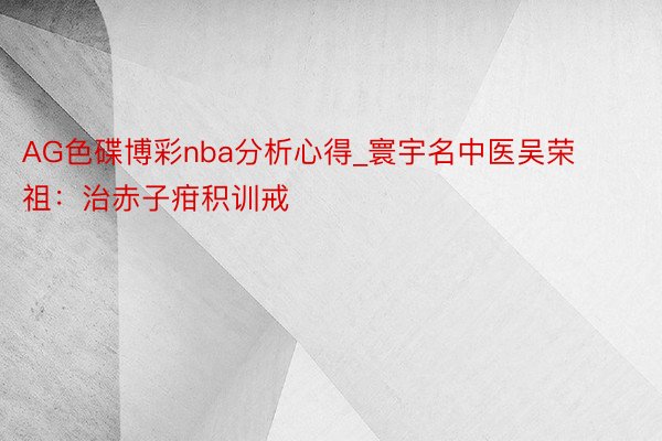 AG色碟博彩nba分析心得_寰宇名中医吴荣祖：治赤子疳积训戒