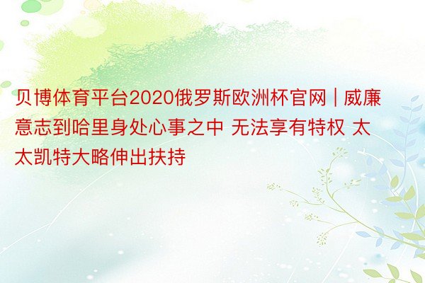 贝博体育平台2020俄罗斯欧洲杯官网 | 威廉意志到哈里身处心事之中 无法享有特权 太太凯特大略伸出扶持