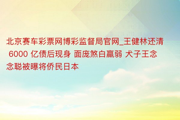 北京赛车彩票网博彩监督局官网_王健林还清 6000 亿债后现身 面庞煞白羸弱 犬子王念念聪被曝将侨民日本