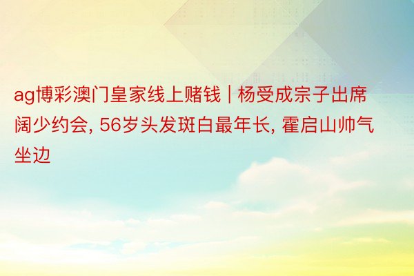 ag博彩澳门皇家线上赌钱 | 杨受成宗子出席阔少约会, 56岁头发斑白最年长, 霍启山帅气坐边