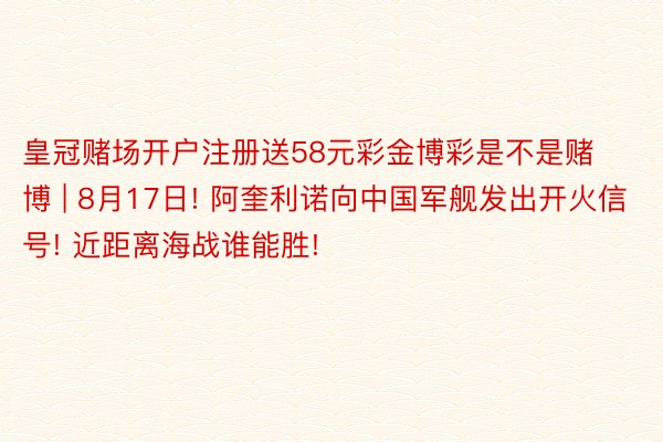 皇冠赌场开户注册送58元彩金博彩是不是赌博 | 8月17日! 阿奎利诺向中国军舰发出开火信号! 近距离海战谁能胜!