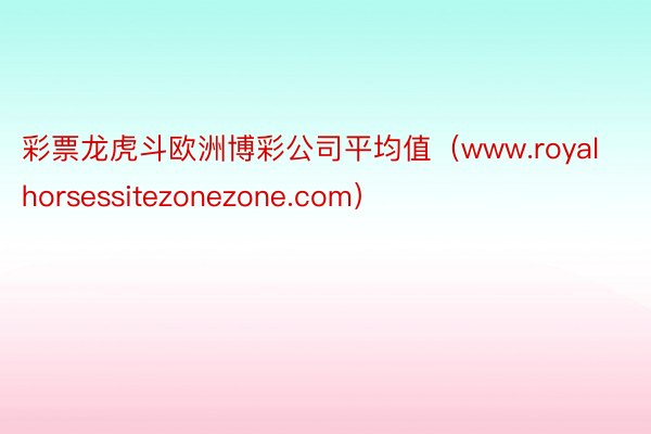 彩票龙虎斗欧洲博彩公司平均值（www.royalhorsessitezonezone.com）