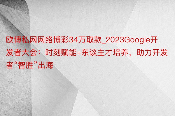 欧博私网网络博彩34万取款_2023Google开发者大会：时刻赋能+东谈主才培养，助力开发者“智胜”出海