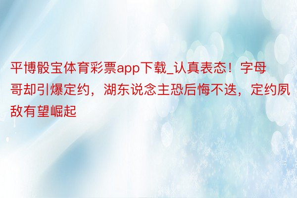 平博骰宝体育彩票app下载_认真表态！字母哥却引爆定约，湖东说念主恐后悔不迭，定约夙敌有望崛起