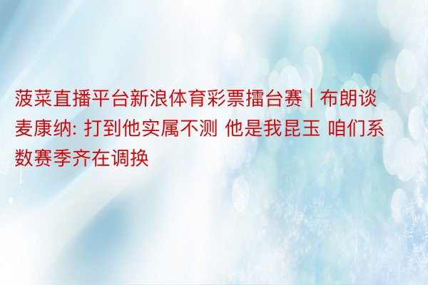 菠菜直播平台新浪体育彩票擂台赛 | 布朗谈麦康纳: 打到他实属不测 他是我昆玉 咱们系数赛季齐在调换