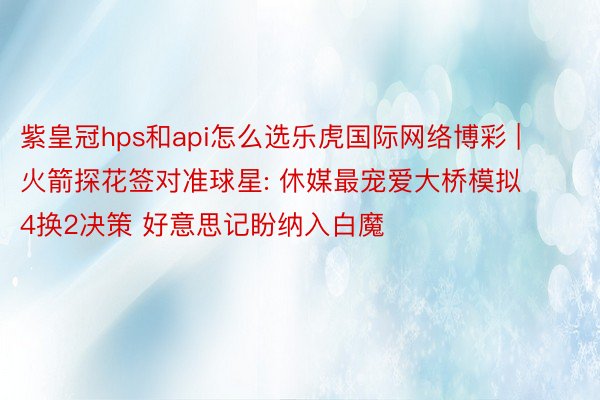 紫皇冠hps和api怎么选乐虎国际网络博彩 | 火箭探花签对准球星: 休媒最宠爱大桥模拟4换2决策 好意思记盼纳入白魔