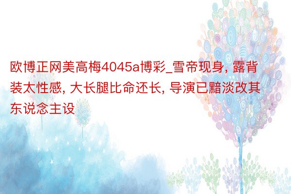 欧博正网美高梅4045a博彩_雪帝现身， 露背装太性感， 大长腿比命还长， 导演已黯淡改其东说念主设