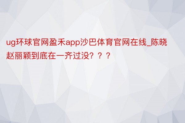 ug环球官网盈禾app沙巴体育官网在线_陈晓赵丽颖到底在一齐过没？？？