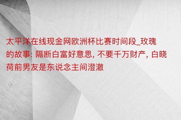 太平洋在线现金网欧洲杯比赛时间段_玫瑰的故事: 隔断白富好意思， 不要千万财产， 白晓荷前男友是东说念主间澄澈