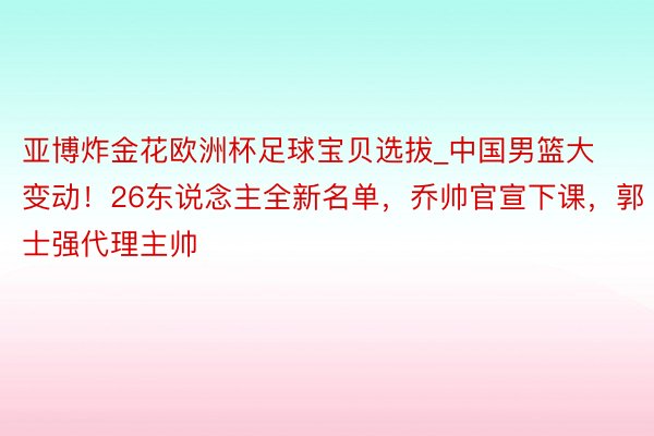 亚博炸金花欧洲杯足球宝贝选拔_中国男篮大变动！26东说念主全新名单，乔帅官宣下课，郭士强代理主帅