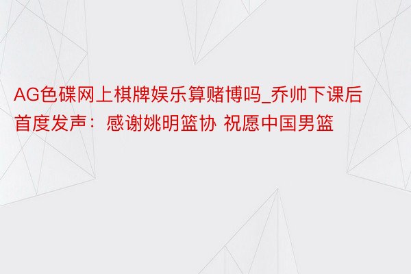 AG色碟网上棋牌娱乐算赌博吗_乔帅下课后首度发声：感谢姚明篮协 祝愿中国男篮