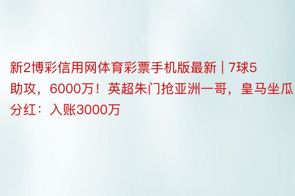 新2博彩信用网体育彩票手机版最新 | 7球5助攻，6000万！英超朱门抢亚洲一哥，皇马坐瓜分红：入账3000万