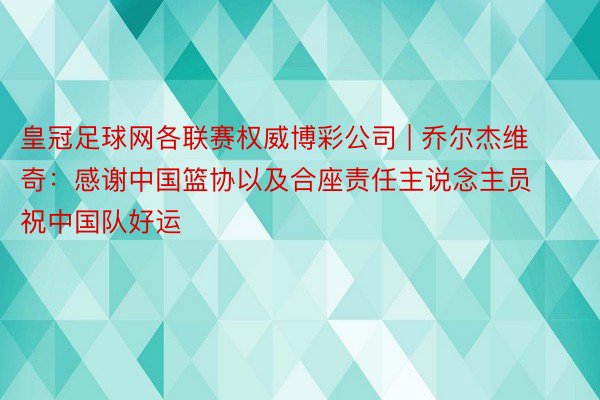 皇冠足球网各联赛权威博彩公司 | 乔尔杰维奇：感谢中国篮协以及合座责任主说念主员 祝中国队好运