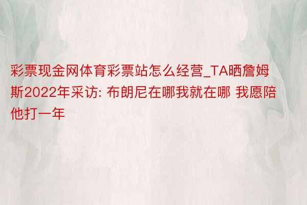 彩票现金网体育彩票站怎么经营_TA晒詹姆斯2022年采访: 布朗尼在哪我就在哪 我愿陪他打一年