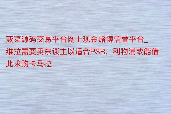 菠菜源码交易平台网上现金赌博信誉平台_维拉需要卖东谈主以适合PSR，利物浦或能借此求购卡马拉