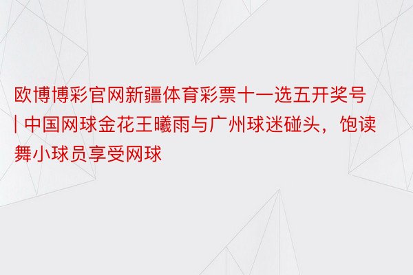 欧博博彩官网新疆体育彩票十一选五开奖号 | 中国网球金花王曦雨与广州球迷碰头，饱读舞小球员享受网球