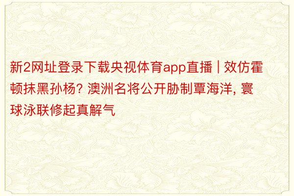 新2网址登录下载央视体育app直播 | 效仿霍顿抹黑孙杨? 澳洲名将公开胁制覃海洋, 寰球泳联修起真解气