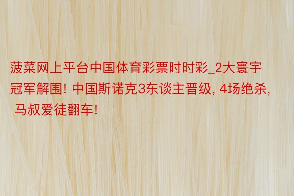 菠菜网上平台中国体育彩票时时彩_2大寰宇冠军解围! 中国斯诺克3东谈主晋级, 4场绝杀, 马叔爱徒翻车!