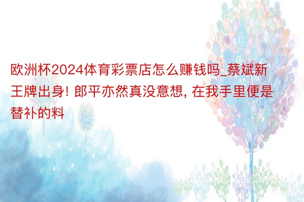 欧洲杯2024体育彩票店怎么赚钱吗_蔡斌新王牌出身! 郎平亦然真没意想, 在我手里便是替补的料