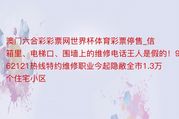 澳门六合彩彩票网世界杯体育彩票停售_信箱里、电梯口、围墙上的维修电话王人是假的！962121热线特约维修职业今起隐敝全市1.3万个住宅小区