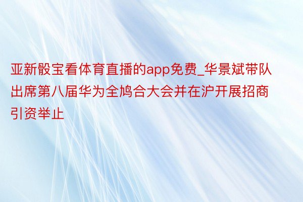 亚新骰宝看体育直播的app免费_华景斌带队出席第八届华为全鸠合大会并在沪开展招商引资举止