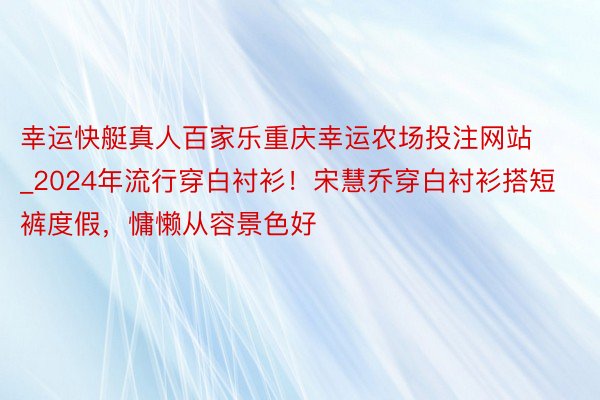 幸运快艇真人百家乐重庆幸运农场投注网站_2024年流行穿白衬衫！宋慧乔穿白衬衫搭短裤度假，慵懒从容景色好