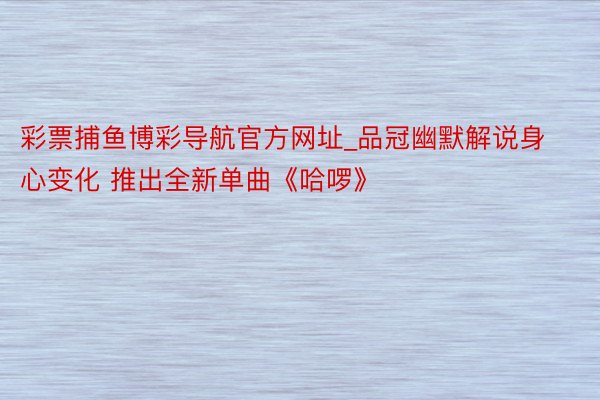 彩票捕鱼博彩导航官方网址_品冠幽默解说身心变化 推出全新单曲《哈啰》