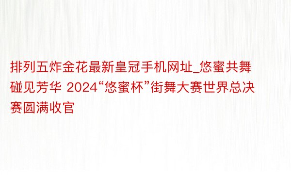 排列五炸金花最新皇冠手机网址_悠蜜共舞 碰见芳华 2024“悠蜜杯”街舞大赛世界总决赛圆满收官