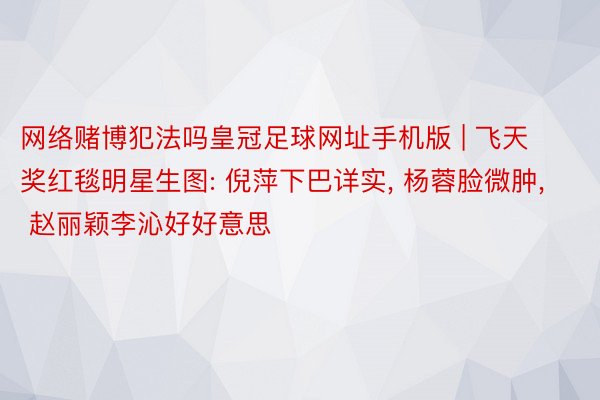 网络赌博犯法吗皇冠足球网址手机版 | 飞天奖红毯明星生图: 倪萍下巴详实, 杨蓉脸微肿, 赵丽颖李沁好好意思