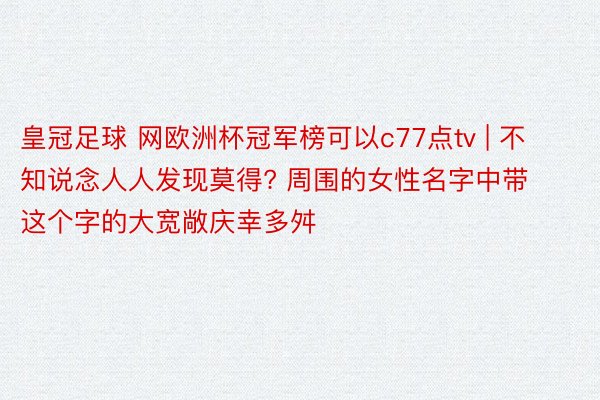 皇冠足球 网欧洲杯冠军榜可以c77点tv | 不知说念人人发现莫得? 周围的女性名字中带这个字的大宽敞庆幸多舛