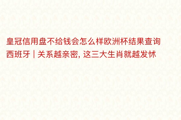 皇冠信用盘不给钱会怎么样欧洲杯结果查询西班牙 | 关系越亲密, 这三大生肖就越发怵