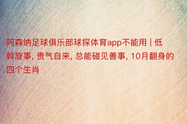 阿森纳足球俱乐部球探体育app不能用 | 低斡旋事, 贵气自来, 总能碰见善事, 10月翻身的四个生肖