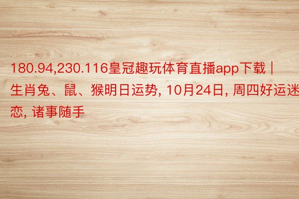 180.94,230.116皇冠趣玩体育直播app下载 | 生肖兔、鼠、猴明日运势, 10月24日, 周四好运迷恋, 诸事随手