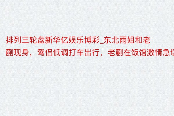 排列三轮盘新华亿娱乐博彩_东北雨姐和老蒯现身，鸳侣低调打车出行，老蒯在饭馆激情急切