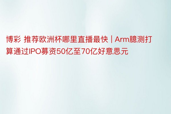 博彩 推荐欧洲杯哪里直播最快 | Arm臆测打算通过IPO募资50亿至70亿好意思元