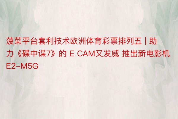 菠菜平台套利技术欧洲体育彩票排列五 | 助力《碟中谍7》的 E CAM又发威 推出新电影机E2-M5G