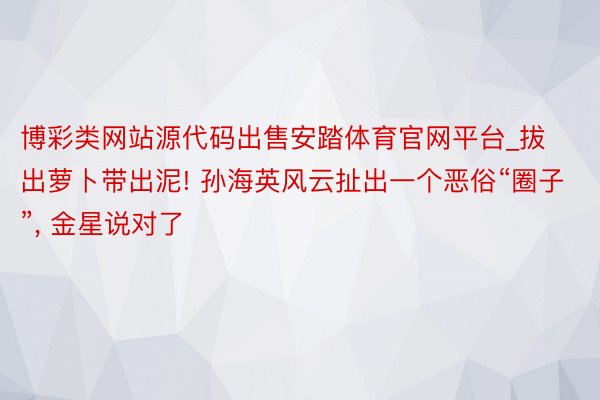 博彩类网站源代码出售安踏体育官网平台_拔出萝卜带出泥! 孙海英风云扯出一个恶俗“圈子”, 金星说对了