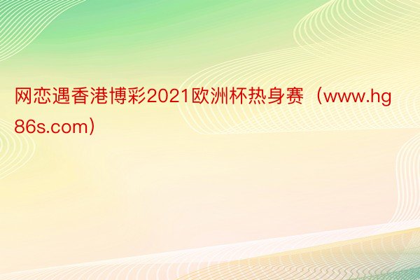 网恋遇香港博彩2021欧洲杯热身赛（www.hg86s.com）