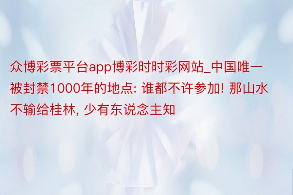 众博彩票平台app博彩时时彩网站_中国唯一被封禁1000年的地点: 谁都不许参加! 那山水不输给桂林, 少有东说念主知