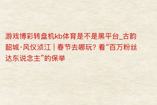 游戏博彩转盘机kb体育是不是黑平台_古韵韶城·风仪浈江 | 春节去哪玩? 看“百万粉丝达东说念主”的保举