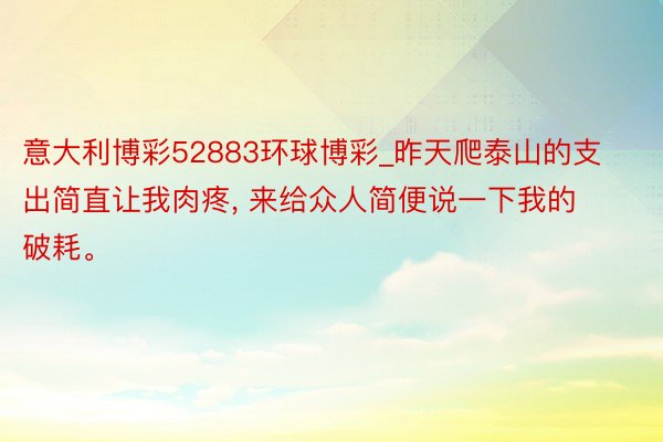 意大利博彩52883环球博彩_昨天爬泰山的支出简直让我肉疼, 来给众人简便说一下我的破耗。