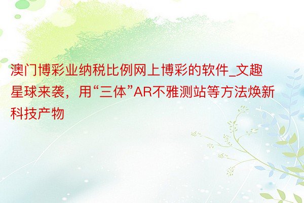 澳门博彩业纳税比例网上博彩的软件_文趣星球来袭，用“三体”AR不雅测站等方法焕新科技产物