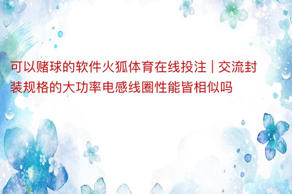 可以赌球的软件火狐体育在线投注 | 交流封装规格的大功率电感线圈性能皆相似吗