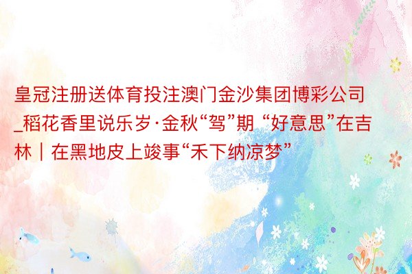 皇冠注册送体育投注澳门金沙集团博彩公司_稻花香里说乐岁·金秋“驾”期 “好意思”在吉林｜在黑地皮上竣事“禾下纳凉梦”