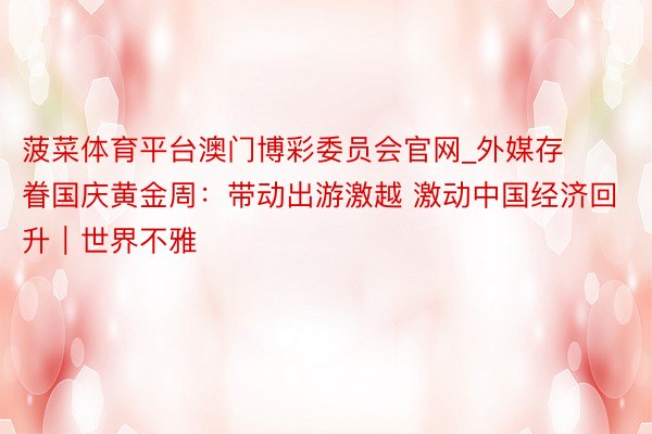 菠菜体育平台澳门博彩委员会官网_外媒存眷国庆黄金周:带动出游激越 激动中国经济回升|世界不雅